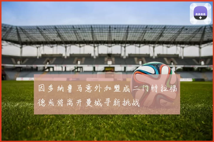 因多纳鲁马意外加盟成二门特拉福德或将离开曼城寻新挑战