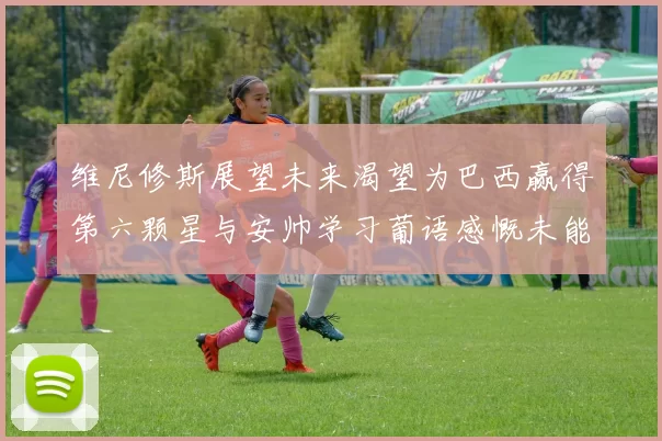 维尼修斯展望未来渴望为巴西赢得第六颗星与安帅学习葡语感慨未能与C罗共事