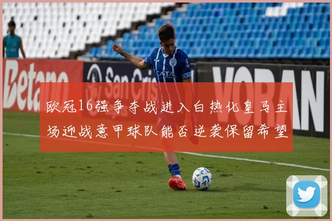 欧冠16强争夺战进入白热化皇马主场迎战意甲球队能否逆袭保留希望