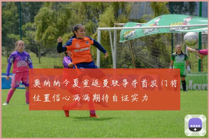 奥纳纳今夏重返曼联争夺首发门将位置信心满满期待自证实力