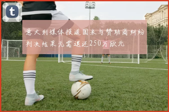 意大利媒体报道国米与赞助商纠纷判决结果无需退还250万欧元