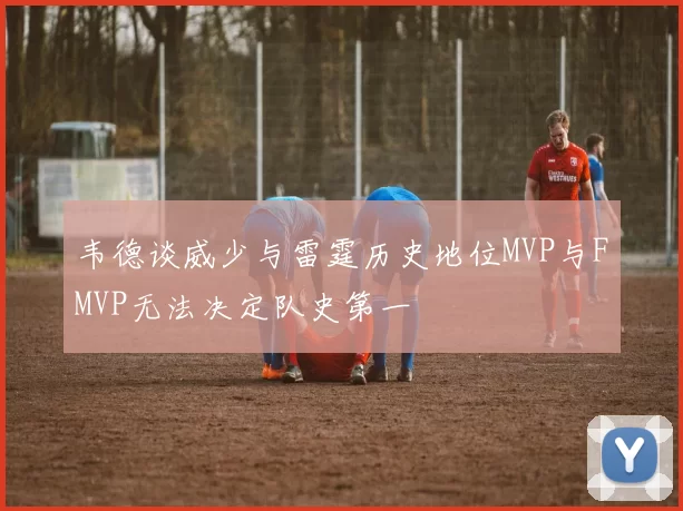 韦德谈威少与雷霆历史地位MVP与FMVP无法决定队史第一