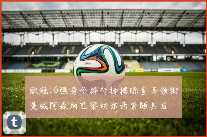 欧冠16强身价排行榜揭晓皇马领衔曼城阿森纳巴黎切尔西紧随其后