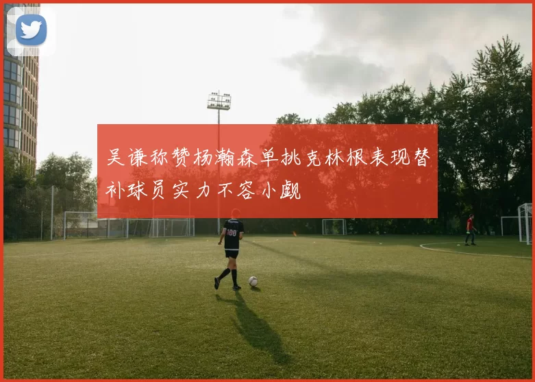 吴谦称赞杨瀚森单挑克林根表现替补球员实力不容小觑