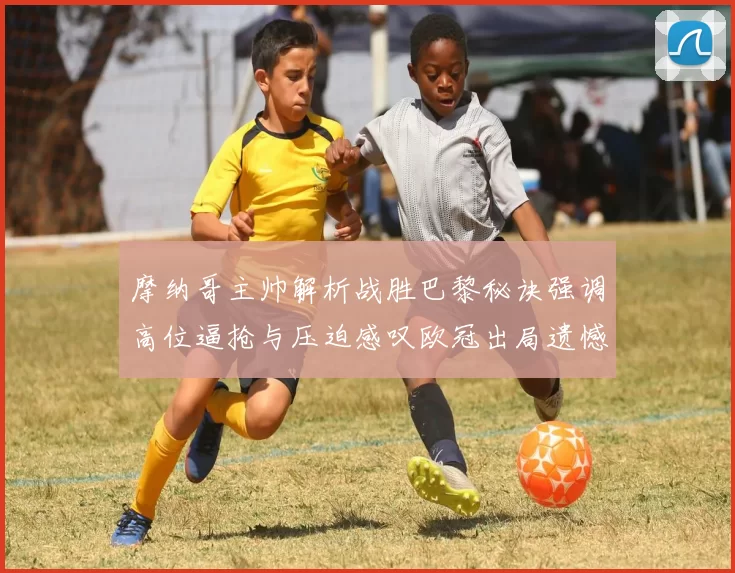 摩纳哥主帅解析战胜巴黎秘诀强调高位逼抢与压迫感叹欧冠出局遗憾