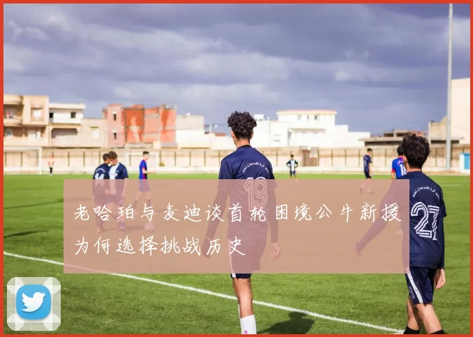老哈珀与麦迪谈首轮困境公牛新援为何选择挑战历史