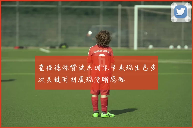 霍福德称赞波杰姆末节表现出色多次关键时刻展现清晰思路