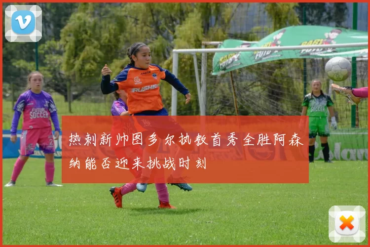 热刺新帅图多尔执教首秀全胜阿森纳能否迎来挑战时刻