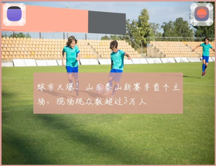 球市火爆！山东泰山新赛季首个主场，现场观众数超过3万人