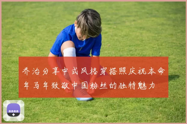 乔治分享中式风格穿搭照庆祝本命年马年致敬中国粉丝的独特魅力