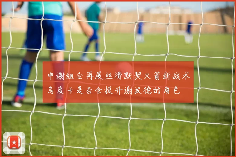 申谢组合再展丝滑默契火箭新战术乌度卡是否会提升谢泼德的角色