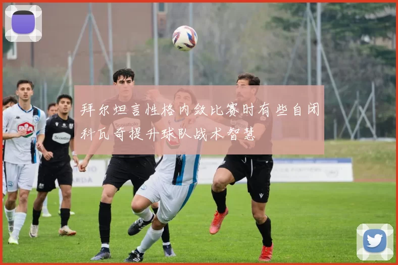 拜尔坦言性格内敛比赛时有些自闭科瓦奇提升球队战术智慧