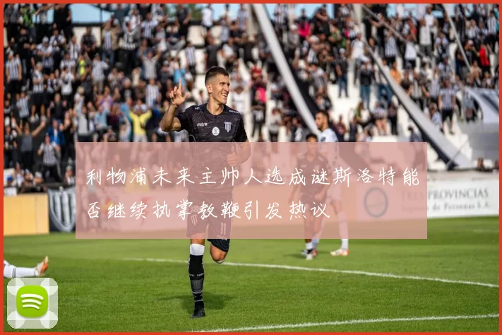 利物浦未来主帅人选成谜斯洛特能否继续执掌教鞭引发热议