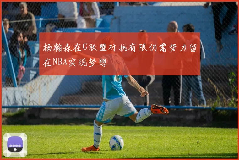 杨瀚森在G联盟对抗有限仍需努力留在NBA实现梦想