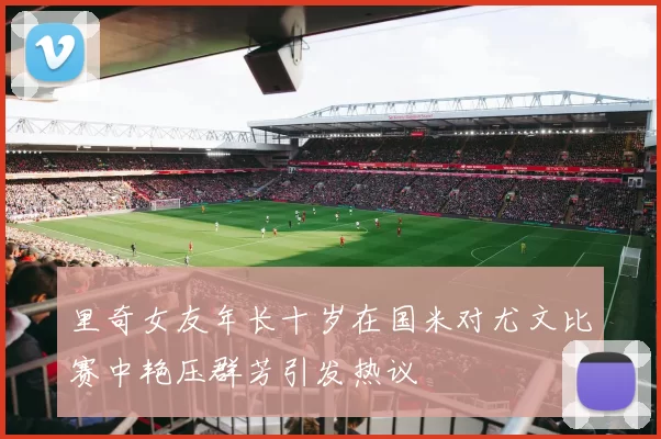 里奇女友年长十岁在国米对尤文比赛中艳压群芳引发热议