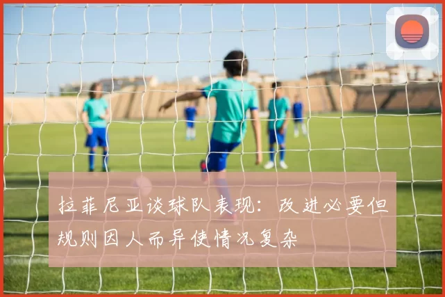 拉菲尼亚谈球队表现：改进必要但规则因人而异使情况复杂