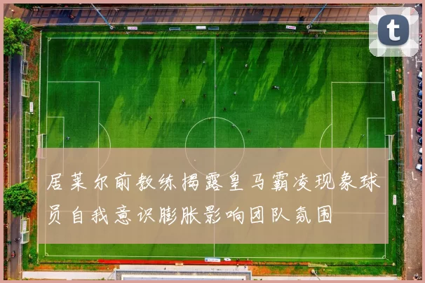 居莱尔前教练揭露皇马霸凌现象球员自我意识膨胀影响团队氛围