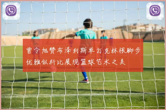 曾令旭赞布泽利斯单打克林根脚步优雅似科比展现篮球艺术之美