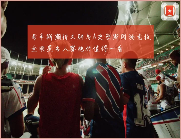 考辛斯期待文胖与A史密斯同场竞技全明星名人赛绝对值得一看