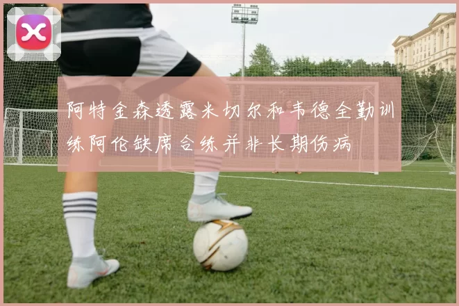 阿特金森透露米切尔和韦德全勤训练阿伦缺席合练并非长期伤病
