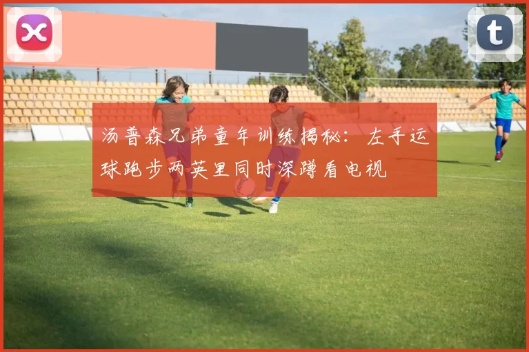 汤普森兄弟童年训练揭秘：左手运球跑步两英里同时深蹲看电视