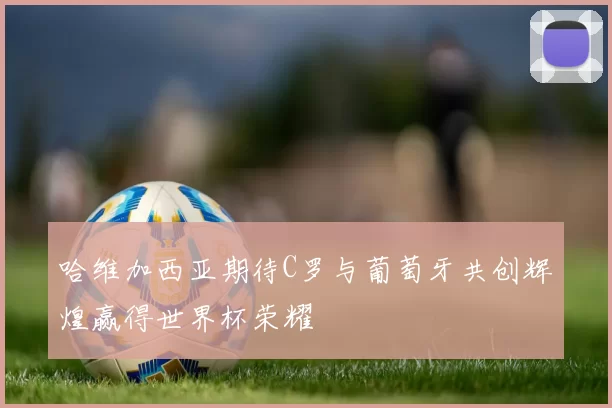 哈维加西亚期待C罗与葡萄牙共创辉煌赢得世界杯荣耀