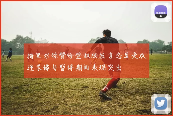 梅里尔称赞哈登积极发言态度受欢迎录像与暂停期间表现突出