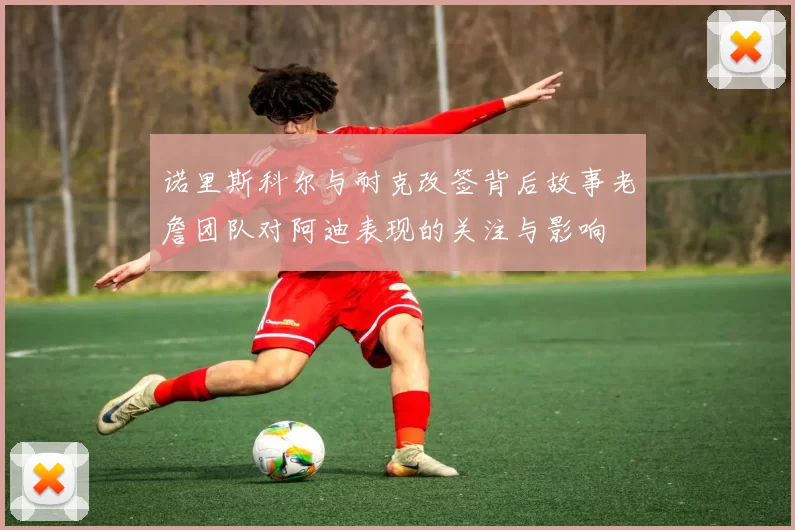 诺里斯科尔与耐克改签背后故事老詹团队对阿迪表现的关注与影响