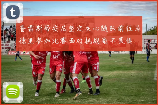 普雷斯蒂安尼坚定决心随队前往马德里参加比赛面对挑战毫不畏惧