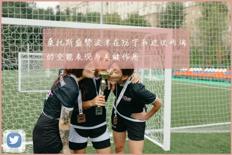桑托斯盛赞波津在防守和进攻两端的全能表现与关键作用