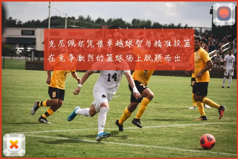 克尼佩尔凭借卓越球智与精准投篮在竞争激烈的篮球场上脱颖而出