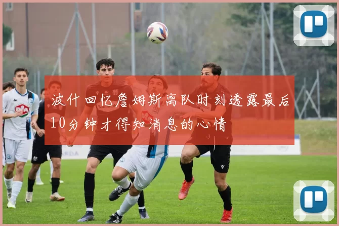 波什回忆詹姆斯离队时刻透露最后10分钟才得知消息的心情