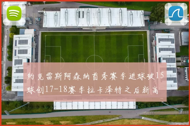 约克雷斯阿森纳首秀赛季进球破15球创17-18赛季拉卡泽特之后新高