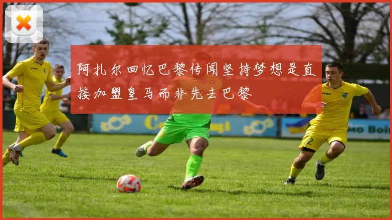 阿扎尔回忆巴黎传闻坚持梦想是直接加盟皇马而非先去巴黎