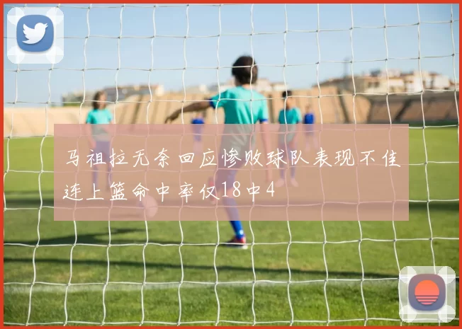 马祖拉无奈回应惨败球队表现不佳连上篮命中率仅18中4