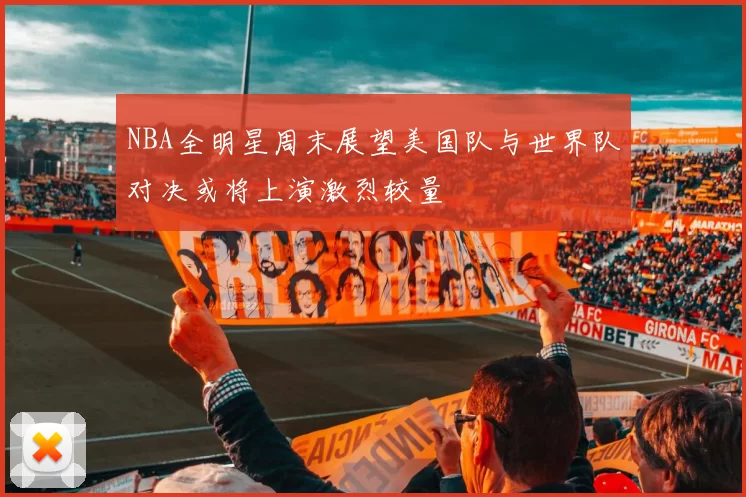 NBA全明星周末展望美国队与世界队对决或将上演激烈较量